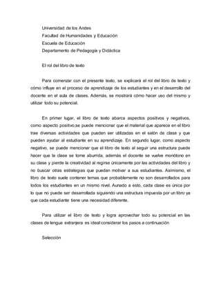 Universidad de los Andes
Facultad de Humanidades y Educación
Escuela de Educación
Departamento de Pedagogía y Didáctica
El rol del libro de texto
Para comenzar con el presente texto, se explicará el rol del libro de texto y
cómo influye en el proceso de aprendizaje de los estudiantes y en el desarrollo del
docente en el aula de clases. Además, se mostrará cómo hacer uso del mismo y
utilizar todo su potencial.
En primer lugar, el libro de texto abarca aspectos positivos y negativos,
como aspecto positivo,se puede mencionar que el material que aparece en el libro
trae diversas actividades que pueden ser utilizadas en el salón de clase y que
pueden ayudar al estudiante en su aprendizaje. En segundo lugar, como aspecto
negativo, se puede mencionar que el libro de texto al seguir una estructura puede
hacer que la clase se torne aburrida, además el docente se vuelve monótono en
su clase y pierde la creatividad al regirse únicamente por las actividades del libro y
no buscar otras estrategias que puedan motivar a sus estudiantes. Asimismo, el
libro de texto suele contener temas que probablemente no son desarrollados para
todos los estudiantes en un mismo nivel. Aunado a esto, cada clase es única por
lo que no puede ser desarrollada siguiendo una estructura impuesta por un libro ya
que cada estudiante tiene una necesidad diferente.
Para utilizar el libro de texto y logra aprovechar todo su potencial en las
clases de lengua extranjera es ideal considerar los pasos a continuación
Selección
 