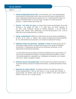 ROL DEL MAESTRO 
Página 11 


        ·  Alentar la independencia de los niños: Los niños tienden a ser  menos desorganizados 
           cuando sienten que tienen cierto control  sobre sus vidas; por lo tanto, se debe permitir la 
           mayor independencia posible para que puedan tomar  sus   propias decisiones, elegir  sus 
           propias  actividades durante  la  hora  de  trabajo,  escoger  los  cuentos que quieren 
           escuchar,  y  ayudar a decidir qué comerán, etc. 

        ·  Conocer  a  los  niños  del  grupo: La maestra debe conocer las capacidades de los niños 
           del grupo   y   así   trabajar   con   ellos   y   no   contra   ellos.   Se   puede   presentar   en 
           los   niños   enojo,  frustración,  temores  en  distintas  situaciones,   y  es  allí  donde  la 
           maestra    debe   respetar    estos   sentimientos,  y al  mismo  tiempo  ayudar al  niño   a  que se 
           traten bien o que se pueda solucionar el  conflicto. 

        ·  Planear  cuidadosamente: Mediante un conocimiento claro de las fuerzas y debilidades de 
           los niños   de   su   grupo,  el   maestro   debe   planear un programa que ayude al desarrollo 
           de   los  sentimientos de auto evaluación y de un espíritu de cooperación en grupo. 

        ·  Establecer  límites  que  sean claros,  razonables  y  firmes: Se puede ayudar a que los 
           niños acepten reglas y límites si la maestra les hace seguir unas cuantas, las establece 
           claramente en  un lenguaje que ella sabe que los niños pueden comprender, y les da 
           explicaciones concisas de por qué existen. 

             Los niños deben sentir que las reglas y los límites se establecen para su propio interés y no 
             sólo  para las necesidades de los adultos. Las reglas le parecerán razonables a un niño o 
             niña si están basadas en su seguridad y sus  necesidades, es importante  que  el maestro 
             sea  firme  al  aplicar  las reglas en el grupo. 

        ·  Enfatizar lo que los niños pueden hacer: Los niños quieren que se elogie lo que hacen, si 
           sólo reciben atención cuando han mostrado mala conducta,  es posible que repitan la misma 
           actitud. 

        ·  Supervisar  de  manera  efectiva:  El maestro al conocer a los niños de su grupo, los 
           observa cuidadosamente  y  trata  de  estar  atento  a  lo  que  sucede  todo  el  tiempo;  él 
           puede  abordar  una  situación  antes  de  que  sea  un  problema,  incluso  puede  ayudar  a 
           intervenir  antes  de  que  se  pierda el control.
 