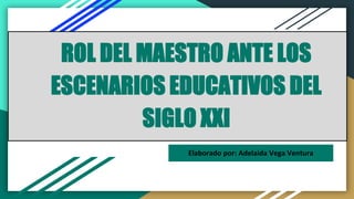 ROL DEL MAESTRO ANTE LOS
ESCENARIOS EDUCATIVOS DEL
SIGLO XXI
Elaborado por: Adelaida Vega Ventura
 
