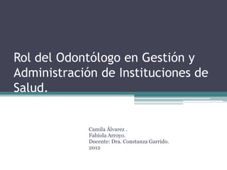 Rol del Odontólogo en Gestión y
Administración de Instituciones de
Salud.


             Camila Álvarez .
             Fabiola Arroyo.
             Docente: Dra. Constanza Garrido.
             2012
 