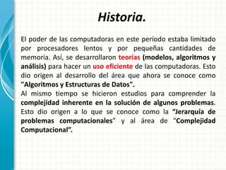 Historia.
El poder de las computadoras en este período estaba limitado
por procesadores lentos y por pequeñas cantidades de
memoria. Así, se desarrollaron teorías (modelos, algoritmos y
análisis) para hacer un uso eficiente de las computadoras. Esto
dio origen al desarrollo del área que ahora se conoce como
"Algoritmos y Estructuras de Datos".
Al mismo tiempo se hicieron estudios para comprender la
complejidad inherente en la solución de algunos problemas.
Esto dio origen a lo que se conoce como la “Jerarquía de
problemas computacionales” y al área de "Complejidad
Computacional”.
 