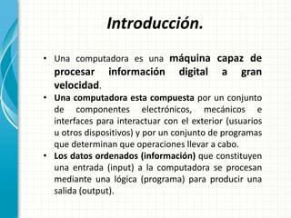 Introducción.
• Una computadora es una máquina capaz de
procesar información digital a gran
velocidad.
• Una computadora esta compuesta por un conjunto
de componentes electrónicos, mecánicos e
interfaces para interactuar con el exterior (usuarios
u otros dispositivos) y por un conjunto de programas
que determinan que operaciones llevar a cabo.
• Los datos ordenados (información) que constituyen
una entrada (input) a la computadora se procesan
mediante una lógica (programa) para producir una
salida (output).
 