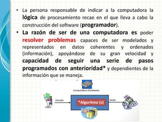 • La persona responsable de indicar a la computadora la
lógica de procesamiento recae en el que lleva a cabo la
construcción del software (programador).
• La razón de ser de una computadora es poder
resolver problemas capaces de ser modelados y
representados en datos coherentes y ordenados
(información), apoyándose de su gran velocidad y
capacidad de seguir una serie de pasos
programados con anterioridad* y dependientes de la
información que se maneja.
 