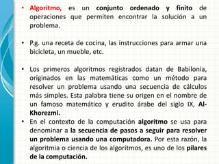 • Algoritmo, es un conjunto ordenado y finito de
operaciones que permiten encontrar la solución a un
problema.
• P.g. una receta de cocina, las instrucciones para armar una
bicicleta, un mueble, etc.
• Los primeros algoritmos registrados datan de Babilonia,
originados en las matemáticas como un método para
resolver un problema usando una secuencia de cálculos
más simples. Esta palabra tiene su origen en el nombre de
un famoso matemático y erudito árabe del siglo IX, Al-
Khorezmi.
• En el contexto de la computación algoritmo se usa para
denominar a la secuencia de pasos a seguir para resolver
un problema usando una computadora. Por esta razón, la
algoritmia o ciencia de los algoritmos, es uno de los pilares
de la computación.
 