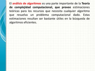 El análisis de algoritmos es una parte importante de la Teoría
de complejidad computacional, que provee estimaciones
teóricas para los recursos que necesita cualquier algoritmo
que resuelva un problema computacional dado. Estas
estimaciones resultan ser bastante útiles en la búsqueda de
algoritmos eficientes.
 