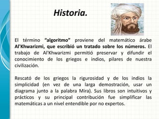 Historia.
El término “algoritmo” proviene del matemático árabe
Al'Khwarizmi, que escribió un tratado sobre los números. El
trabajo de Al'Khwarizmi permitió preservar y difundir el
conocimiento de los griegos e indios, pilares de nuestra
civilización.
Rescató de los griegos la rigurosidad y de los indios la
simplicidad (en vez de una larga demostración, usar un
diagrama junto a la palabra Mira). Sus libros son intuitivos y
prácticos y su principal contribución fue simplificar las
matemáticas a un nivel entendible por no expertos.
 