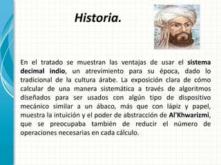 Historia.
En el tratado se muestran las ventajas de usar el sistema
decimal indio, un atrevimiento para su época, dado lo
tradicional de la cultura árabe. La exposición clara de cómo
calcular de una manera sistemática a través de algoritmos
diseñados para ser usados con algún tipo de dispositivo
mecánico similar a un ábaco, más que con lápiz y papel,
muestra la intuición y el poder de abstracción de Al'Khwarizmi,
que se preocupaba también de reducir el número de
operaciones necesarias en cada cálculo.
 