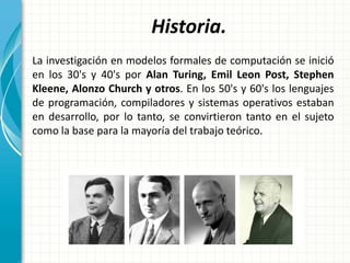 Historia.
La investigación en modelos formales de computación se inició
en los 30's y 40's por Alan Turing, Emil Leon Post, Stephen
Kleene, Alonzo Church y otros. En los 50's y 60's los lenguajes
de programación, compiladores y sistemas operativos estaban
en desarrollo, por lo tanto, se convirtieron tanto en el sujeto
como la base para la mayoría del trabajo teórico.
 