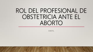 ROL DEL PROFESIONAL DE
OBSTETRICIA ANTE EL
ABORTO
A.M.Y.L
 