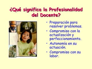 ¿Qué significa la Profesionalidad
         del Docente?
                • Preparación para
                  resolver problemas.
                • Compromiso con la
                  actualización y
                  perfeccionamiento.
                • Autonomía en su
                  actuación.
                • Compromiso con su
                  labor.
 