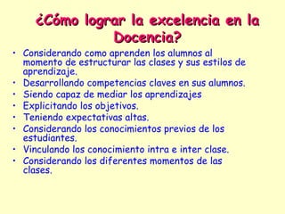 ¿Cómo lograr la excelencia en la
               Docencia?
• Considerando como aprenden los alumnos al
  momento de estructurar las clases y sus estilos de
  aprendizaje.
• Desarrollando competencias claves en sus alumnos.
• Siendo capaz de mediar los aprendizajes
• Explicitando los objetivos.
• Teniendo expectativas altas.
• Considerando los conocimientos previos de los
  estudiantes.
• Vinculando los conocimiento intra e inter clase.
• Considerando los diferentes momentos de las
  clases.
 