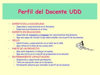 Perfil del Docente UDD
•   EXPERTO EN LA DISCIPLINA:
    –   Capacidad y conocimientos en la disciplina.
    –   Experiencia profesional en el área.
•   EXPERTO EN EDUCACION:
    –   Capacidad de transmitir y traspasar los conocimientos disciplinares.
    –   Que sea capaz de vincular lo que debe enseñar con el perfil de los alumnos.
•   SELLO:
    –   Identificado y comprometido con el sello de la UDD.
    –   Que refuerce la línea de los cursos sello.
•   PARTE DE UN PROYECTO:
    –   Que esté dispuesto a trabajar en equipo.
    –   Que sea activo en la creación de propuestas en su escuela.
•   EN PERMANENTE CAPACITACION:
    –   Disposición a capacitación permanente.
    –   Tanto en educación como en la disciplina.
    –   Permanente esfuerzo por entender el perfil de los alumnos.
 
