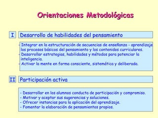 Orientaciones Metodológicas

I   Desarrollo de habilidades del pensamiento
    - Integrar en la estructuración de secuencias de enseñanza - aprendizaje
      los procesos básicos del pensamiento y los contenidos curriculares.
    - Desarrollar estrategias, habilidades y métodos para potenciar la
      inteligencia.
    - Activar la mente en forma consciente, sistemática y deliberada.



II Participación activa

    - Desarrollar en los alumnos conducta de participación y compromiso.
    - Motivar y aceptar sus sugerencias y soluciones.
    - Ofrecer instancias para la aplicación del aprendizaje.
    - Fomentar la elaboración de pensamientos propios.
 