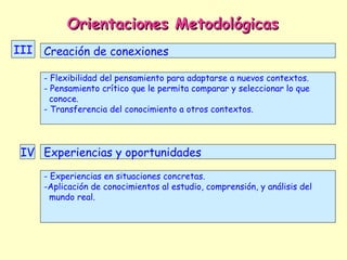 Orientaciones Metodológicas
III Creación de conexiones

     - Flexibilidad del pensamiento para adaptarse a nuevos contextos.
     - Pensamiento crítico que le permita comparar y seleccionar lo que
       conoce.
     - Transferencia del conocimiento a otros contextos.




 IV Experiencias y oportunidades
     - Experiencias en situaciones concretas.
     -Aplicación de conocimientos al estudio, comprensión, y análisis del
       mundo real.
 