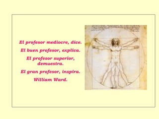 El profesor mediocre, dice.
El buen profesor, explica.
   El profesor superior,
        demuestra.
El gran profesor, inspira.
      William Ward.
 