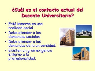 ¿Cuál es el contexto actual del
       Docente Universitario?
• Está inmerso en una
  realidad social.
• Debe atender a las
  demandas sociales.
• Debe atender a las
  demandas de la universidad.
• Existen un gran exigencia
  entorno a la
  profesionalidad.
 