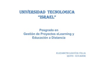 Universidad tecnologica
        “Israel”


           Posgrado en
 Gestión de Proyectos eLearning y
      Educación a Distancia



                     Elizabeth Loayza Villa
                             Quito - ecuador
 