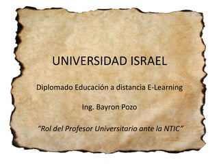 UNIVERSIDAD ISRAEL
Diplomado Educación a distancia E-Learning

             Ing. Bayron Pozo

“Rol del Profesor Universitario ante la NTIC”
 