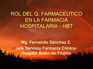 ROL DEL Q. FARMACEUTICO
     EN LA FARMACIA
   HOSPITALARIA - HBT


    Mg. Fernando Sánchez Z.
 Jefe Servicio Farmacia Clínica-
    Hospital Belén de Trujillo
 
