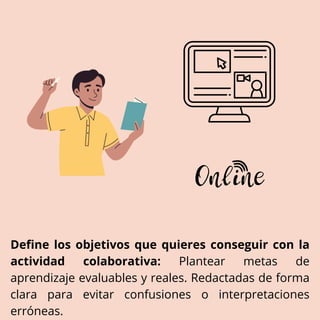 Define los objetivos que quieres conseguir con la
actividad colaborativa: Plantear metas de
aprendizaje evaluables y reales. Redactadas de forma
clara para evitar confusiones o interpretaciones
erróneas.