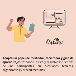 Adopta un papel de mediador, facilitador y guía de
aprendizaje: Responde, asiste y resuelve incidencias
de los participantes en cuestiones técnicas,
organizativas y procedimentales.