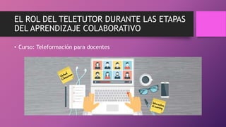 EL ROL DEL TELETUTOR DURANTE LAS ETAPAS
DEL APRENDIZAJE COLABORATIVO
• Curso: Teleformación para docentes
 