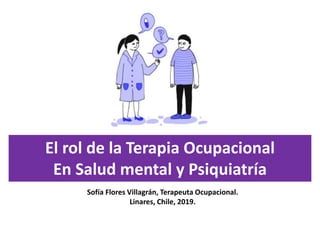 El rol de la Terapia Ocupacional
En Salud mental y Psiquiatría
Sofía Flores Villagrán, Terapeuta Ocupacional.
Linares, Chile, 2019.
 