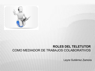 ROLES DEL TELETUTOR
COMO MEDIADOR DE TRABAJOS COLABORATIVOS
Leyre Gutiérrez Zamora
 