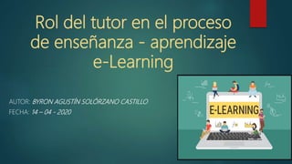Rol del tutor en el proceso
de enseñanza - aprendizaje
e-Learning
AUTOR: BYRON AGUSTÍN SOLÓRZANO CASTILLO
FECHA: 14 – 04 - 2020
 