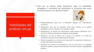 Habilidadesdel
profesorvirtual.
 Para que un docente pueda desempeñar todas sus habilidades
pedagógicas y conocimieto por plataformas de E-learning debe poner
principal atención en los siguientes aspecto:
 Comprometimiento: para que el estudiante adquiera los conocimientos
necesarios.
 Preparación: para que el estudiante tome mayor interés en su método
pedagógico y lo vea al profesor como ejemplo a seguir.
 Organización: un docente sin organización puede fracasar fácilmente en el
intento de utilizar las plataformas digitales de aprendizaje.
 Tolerancia: no todo se obtiene de la noche a la mañana y no todos los
estudiantes tienen un buen comportameinto siempre.
 Abierto a preguntas: es la forma más importante de demostrarle confianza en
el marco del respeto al estudiante.
 Innovador: esto motiva a los estudiantes y una vez más crean en su esquema
mental un modelo a seguir de éxito basado en la buena actitud y capacidad del
profesor.
 