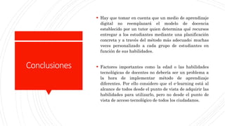 Conclusiones
 Hay que tomar en cuenta que un medio de aprendizaje
digital no reemplazará el modelo de docencia
establecido por un tutor quien determina qué recursos
entregar a los estudiantes mediante una planificación
concreta y a través del método más adecuado; muchas
veces personalizado a cada grupo de estudiantes en
función de sus habilidades.
 Factores importantes como la edad o las habilidades
tecnológicas de docentes no debería ser un problema a
la hora de implementar método de aprendizaje
diferentes. Por ello considero que el e-learning está al
alcance de todos desde el punto de vista de adquirir las
habilidades para utilizarlo, pero no desde el punto de
vista de acceso tecnológico de todos los ciudadanos.
 