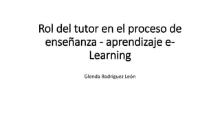 Rol del tutor en el proceso de
enseñanza - aprendizaje e-
Learning
Glenda Rodríguez León
 