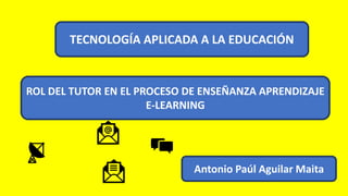 TECNOLOGÍA APLICADA A LA EDUCACIÓN
ROL DEL TUTOR EN EL PROCESO DE ENSEÑANZA APRENDIZAJE
E-LEARNING
Antonio Paúl Aguilar Maita
 
