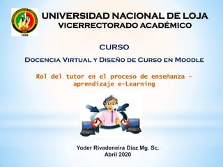 Rol del tutor en el proceso de enseñanza -
aprendizaje e-Learning
Yoder Rivadeneira Díaz Mg. Sc.
Abril 2020
UNIVERSIDAD NACIONAL DE LOJA
VICERRECTORADO ACADÉMICO
CURSO
Docencia Virtual y Diseño de Curso en Moodle
 