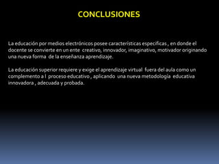 CONCLUSIONES
La educación por medios electrónicos posee características especificas , en donde el
docente se convierte en un ente creativo, innovador, imaginativo, motivador originando
una nueva forma de la enseñanza aprendizaje.
La educación superior requiere y exige el aprendizaje virtual fuera del aula como un
complemento a l proceso educativo , aplicando una nueva metodología educativa
innovadora , adecuada y probada.
 
