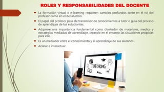 ROLES Y RESPONSABILIDADES DEL DOCENTE
 La formación virtual o e-learning requieren cambios profundos tanto en el rol del
profesor como en el del alumno.
 El papel del profesor pasa de transmisor de conocimientos a tutor o guía del proceso
de aprendizaje de los estudiantes.
 Adquiere una importancia fundamental como diseñador de materiales, medios y
estrategias mediadas de aprendizaje, creando en el entorno las situaciones propicias
para ello.
 Es un mediador entre el conocimiento y el aprendizaje de sus alumnos .
 Aclarar e interactuar.
 