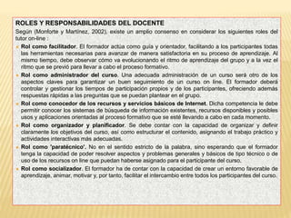 ROLES Y RESPONSABILIDADES DEL DOCENTE
Según (Monforte y Martínez, 2002), existe un amplio consenso en considerar los siguientes roles del
tutor on-line :
 Rol como facilitador. El formador actúa como guía y orientador, facilitando a los participantes todas
las herramientas necesarias para avanzar de manera satisfactoria en su proceso de aprendizaje. Al
mismo tiempo, debe observar cómo va evolucionando el ritmo de aprendizaje del grupo y a la vez el
ritmo que se previó para llevar a cabo el proceso formativo.
 Rol como administrador del curso. Una adecuada administración de un curso será otro de los
aspectos claves para garantizar un buen seguimiento de un curso on line. El formador deberá
controlar y gestionar los tiempos de participación propios y de los participantes, ofreciendo además
respuestas rápidas a las preguntas que se puedan plantear en el grupo.
 Rol como conocedor de los recursos y servicios básicos de Internet. Dicha competencia le debe
permitir conocer los sistemas de búsqueda de información existentes, recursos disponibles y posibles
usos y aplicaciones orientadas al proceso formativo que se esté llevando a cabo en cada momento.
 Rol como organizador y planificador. Se debe contar con la capacidad de organizar y definir
claramente los objetivos del curso, así como estructurar el contenido, asignando el trabajo práctico y
actividades interactivas más adecuadas.
 Rol como 'paratécnico'. No en el sentido estricto de la palabra, sino esperando que el formador
tenga la capacidad de poder resolver aspectos y problemas generales y básicos de tipo técnico o de
uso de los recursos on line que puedan haberse asignado para el participante del curso.
 Rol como socializador. El formador ha de contar con la capacidad de crear un entorno favorable de
aprendizaje, animar, motivar y, por tanto, facilitar el intercambio entre todos los participantes del curso.
 