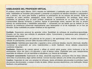 HABILIDADES DEL PROFESOR VIRTUAL
El profesor virtual según (Moore, 2001) requiere de habilidades y cualidades para cumplir con su función,
estas habilidades se necesitan para preparar y presentar un programa de estudios interactivo y participativo
real y práctico, así como para facilitar y gestionar la participación de los actores del proceso. Éstas se
presentan en cuatro ámbitos: pedagógico, social, técnico y administrativo. Sin embargo, tener estas
cualidades no garantiza que un buen profesor presencial se transforme en un buen tutor virtual, es
imprescindible además formación y práctica. Apoyar el aprendizaje online, requiere del tutor un amplio
abanico de características y habilidades personales — comparado con las tareas que se realizan en una
situación de enseñanza presencial—especialmente para desempeñar el rol de moderador en un foro de
discusión. Estas cualidades se pueden sintetizar en las siguientes:
Confiado: Experiencia personal de aprender online, flexibilidad de enfoques de enseñanza-aprendizaje.
Empatía con los retos que enfrenta el estudiante online. Conocimiento y experiencia para compartir, y
disposición para hacerlo
Constructivo: Entendimiento del potencial de los grupos y del aprendizaje online. Animar contribuciones
valiosas de participantes; conocer útiles recursos online en su área.
Desarrollador: Habilidad para desarrollar y capacitar a otros, promover debates, resumir, reformular, desafiar,
monitorizar la comprensión así como malentendidos y recibir feedback. Avivar debates proponiendo
cuestiones intrigantes
Facilitador: Sapiencia de cuándo ejercer o aflojar el control sobre grupos, cómo involucrar a los no
participantes, cómo dar ritmo a la discusión y usar el tiempo online. Capacidad para usar características
especiales de software a fin de trasmitirlas al estudiante, p.e. historia de mensajes
Compartir conocimiento: Exploración de ideas, desarrolla argumentos, promueve hilos de ideas valiosas,
cierra hilos no productivos, elige cuándo archivar. Conoce recursos valiosos y los remite a los participantes.
Creativo: Capacidad de usar una variedad de enfoques, desde actividades estructuradas (e-activities) hasta
discusiones discrecionales, y evaluar el éxito de éstas. Utilizar recursos electrónicos y de multimedia; ofrecer
feedback a los participantes.
 