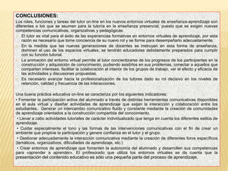 CONCLUSIONES:
Los roles, funciones y tareas del tutor on-line en los nuevos entornos virtuales de enseñanza-aprendizaje son
diferentes a los que se asumen para la tutoría en la enseñanza presencial, puesto que se exigen nuevas
competencias comunicativas, organizativas y pedagógicas.
1. El tutor es vital para el éxito de las experiencias formativas en entornos virtuales de aprendizaje, por esta
razón es necesario que tome conciencia de su nuevo rol y se forme para desempeñarlo adecuadamente.
2. En la medida que las nuevas generaciones de docentes se instruyan en esta forma de enseñanza,
dominen el uso de los espacios virtuales, se tendrán educadores debidamente preparados para cumplir
con su función tutorial.
3. La animación del entorno virtual permite al tutor concientizarse de los progresos de los participantes en la
construcción y adquisición de conocimiento, pudiendo asistirlos en sus problemas, conectar a aquellos que
comparten intereses, facilitar la colaboración al interior de los grupos de trabajo, ver el efecto y eficacia de
las actividades y discusiones propuestas.
4. Es necesario avanzar hacia la profesionalización de los tutores dado su rol decisivo en los niveles de
retención, calidad y frecuencia de las interacciones.
Una buena práctica educativa on-line se caracteriza por los siguientes indicadores:
• Fomentar la participación activa del alumnado a través de distintas herramientas comunicativas disponibles
en el aula virtual y diseñar actividades de aprendizaje que exijan la interacción y colaboración entre los
estudiantes. Generar un intercambio comunicativo fluido y constante mediante la creación de comunidades
de aprendizaje orientados a la construcción compartida del conocimiento.
• Llevar a cabo actividades tutoriales de carácter individualizado que tenga en cuenta los diferentes estilos de
aprendizaje.
• Cuidar especialmente el tono y las formas de las intervenciones comunicativas con el fin de crear un
ambiente que propicie la participación y genere confianza en el tutor y el grupo.
• Gestionar adecuadamente la interacción comunicativa mediante la creación de diferentes foros específicos
(temáticos, organizativos, dificultades de aprendizaje, etc.)
• Crear entornos de aprendizaje que fomenten la autonomía del alumnado y desarrollen sus competencias
para «aprender a aprender». El profesorado que utiliza los entornos virtuales se da cuenta que la
presentación del contenido educativo es sólo una pequeña parte del proceso de aprendizaje.
 