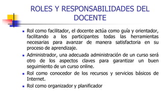 ROLES Y RESPONSABILIDADES DEL
DOCENTE
 Rol como facilitador, el docente actúa como guía y orientador,
facilitando a los participantes todas las herramientas
necesarias para avanzar de manera satisfactoria en su
proceso de aprendizaje.
 Administrador, una adecuada administración de un curso será
otro de los aspectos claves para garantizar un buen
seguimiento de un curso online.
 Rol como conocedor de los recursos y servicios básicos de
Internet.
 Rol como organizador y planificador
 