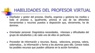 HABILIDADES DEL PROFESOR VIRTUAL
 Diseñador y gestor del proceso. Diseña, organiza y gestiona los medios y
todo el proceso e, igualmente, prioriza el uso de las diferentes
herramientas y recursos puestos a disposición que, obviamente, ha de
dominar.
 Orientador personal. Diagnóstica necesidades, intereses y dificultades del
grupo de estudiantes y de cada uno de ellos en particular.
 Proveedor de información y recursos. Busca, selecciona, procesa, valora,
sistematiza... la información y forma a los alumnos para ello. Conoce todos
los posibles recursos que pueden utilizarse en la acción formativa.
 