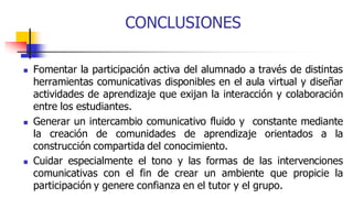 CONCLUSIONES
 Fomentar la participación activa del alumnado a través de distintas
herramientas comunicativas disponibles en el aula virtual y diseñar
actividades de aprendizaje que exijan la interacción y colaboración
entre los estudiantes.
 Generar un intercambio comunicativo fluido y constante mediante
la creación de comunidades de aprendizaje orientados a la
construcción compartida del conocimiento.
 Cuidar especialmente el tono y las formas de las intervenciones
comunicativas con el fin de crear un ambiente que propicie la
participación y genere confianza en el tutor y el grupo.
 