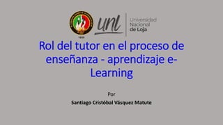 Rol del tutor en el proceso de
enseñanza - aprendizaje e-
Learning
Por
Santiago Cristóbal Vásquez Matute
 