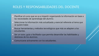 ROLES Y RESPONSABILIDADES DEL DOCENTE
 Planificar el curso que se va a impartir organizando la información en base a
las necesidades de aprendizaje del alumno.
 Seleccionar la información más actualizada y esencial referente al tema que
se quiere tratar.
 Buscar herramientas y métodos tecnológicos que más se adapten a los
estudiantes.
 Ser un tutor, guía o facilitador que permita desarrollar las habilidades y
destrezas de los alumnos.
 Comunicarse activamente con los estudiantes.
 