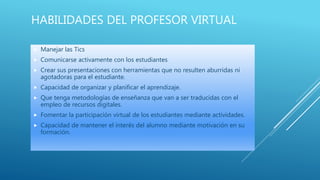 HABILIDADES DEL PROFESOR VIRTUAL
 Manejar las Tics
 Comunicarse activamente con los estudiantes
 Crear sus presentaciones con herramientas que no resulten aburridas ni
agotadoras para el estudiante.
 Capacidad de organizar y planificar el aprendizaje.
 Que tenga metodologías de enseñanza que van a ser traducidas con el
empleo de recursos digitales.
 Fomentar la participación virtual de los estudiantes mediante actividades.
 Capacidad de mantener el interés del alumno mediante motivación en su
formación.
 