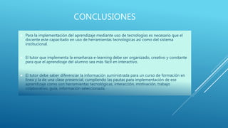 CONCLUSIONES
 Para la implementación del aprendizaje mediante uso de tecnologías es necesario que el
docente este capacitado en uso de herramientas tecnológicas así como del sistema
institucional.
 El tutor que implementa la enseñanza e-learning debe ser organizado, creativo y constante
para que el aprendizaje del alumno sea más fácil en interactivo.
 El tutor debe saber diferenciar la información suministrada para un curso de formación en
línea y la de una clase presencial, cumpliendo las pautas para implementación de ese
aprendizaje como son herramientas tecnológicas, interacción, motivación, trabajo
colaborativo, guía, información seleccionada.
 