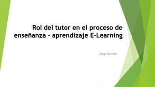 Rol del tutor en el proceso de
enseñanza - aprendizaje E-Learning
Jorge Carrión
 