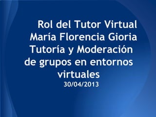 Rol del Tutor Virtual
María Florencia Gioria
Tutoría y Moderación
de grupos en entornos
virtuales
30/04/2013
 