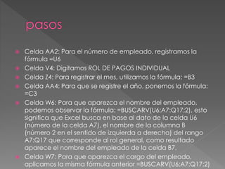  Celda AA2: Para el número de empleado, registramos la
fórmula =U6
 Celda V4: Digitamos ROL DE PAGOS INDIVIDUAL
 Celda Z4: Para registrar el mes, utilizamos la fórmula: =B3
 Celda AA4: Para que se registre el año, ponemos la fórmula:
=C3
 Celda W6: Para que aparezca el nombre del empleado,
podemos observar la fórmula: =BUSCARV(U6;A7:Q17;2), esto
significa que Excel busca en base al dato de la celda U6
(número de la celda A7), el nombre de la columna B
(número 2 en el sentido de izquierda a derecha) del rango
A7:Q17 que corresponde al rol general, como resultado
aparece el nombre del empleado de la celda B7.
 Celda W7: Para que aparezca el cargo del empleado,
aplicamos la misma fórmula anterior =BUSCARV(U6;A7:Q17;2)
 