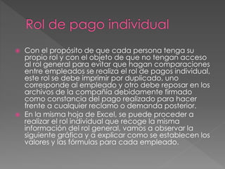  Con el propósito de que cada persona tenga su
propio rol y con el objeto de que no tengan acceso
al rol general para evitar que hagan comparaciones
entre empleados se realiza el rol de pagos individual,
este rol se debe imprimir por duplicado, uno
corresponde al empleado y otro debe reposar en los
archivos de la compañía debidamente firmado
como constancia del pago realizado para hacer
frente a cualquier reclamo o demanda posterior.
 En la misma hoja de Excel, se puede proceder a
realizar el rol individual que recoge la misma
información del rol general, vamos a observar la
siguiente gráfica y a explicar como se establecen los
valores y las fórmulas para cada empleado.
 